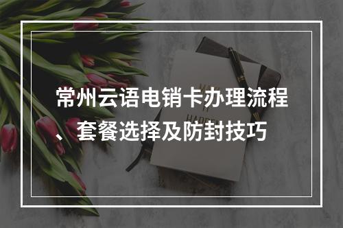 常州云语电销卡办理流程、套餐选择及防封技巧
