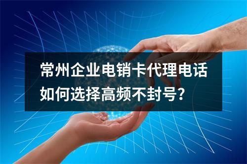 常州企业电销卡代理电话如何选择高频不封号？