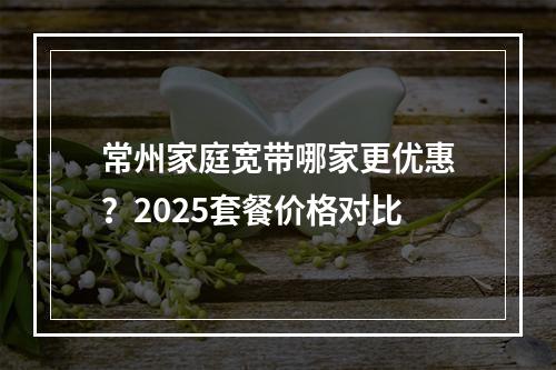 常州家庭宽带哪家更优惠？2025套餐价格对比