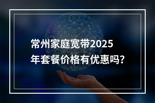 常州家庭宽带2025年套餐价格有优惠吗？