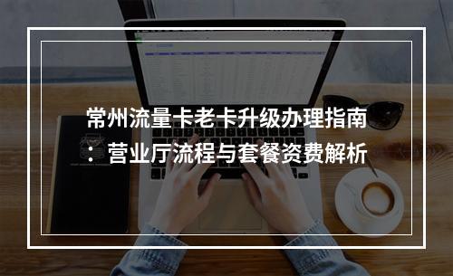 常州流量卡老卡升级办理指南：营业厅流程与套餐资费解析