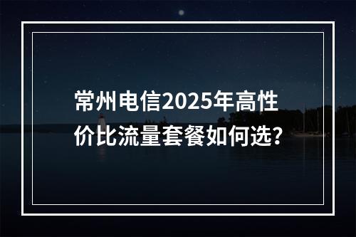 常州电信2025年高性价比流量套餐如何选？