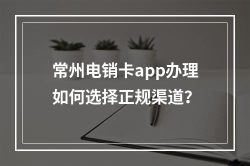 常州电销卡app办理如何选择正规渠道？