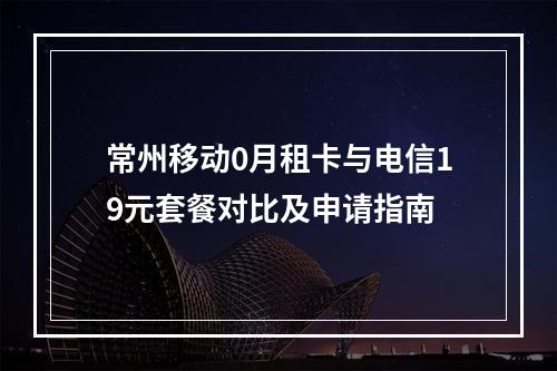 常州移动0月租卡与电信19元套餐对比及申请指南