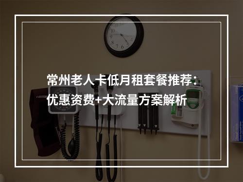 常州老人卡低月租套餐推荐：优惠资费+大流量方案解析