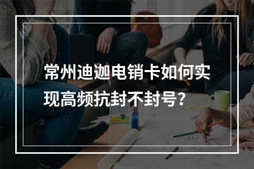 常州迪迦电销卡如何实现高频抗封不封号？