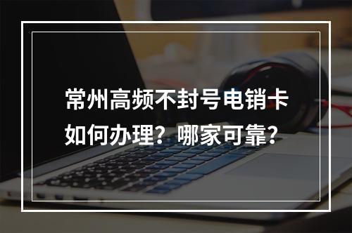 常州高频不封号电销卡如何办理？哪家可靠？