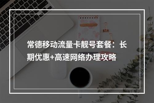 常德移动流量卡靓号套餐：长期优惠+高速网络办理攻略