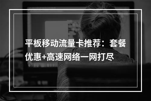 平板移动流量卡推荐：套餐优惠+高速网络一网打尽