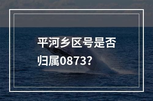 平河乡区号是否归属0873？