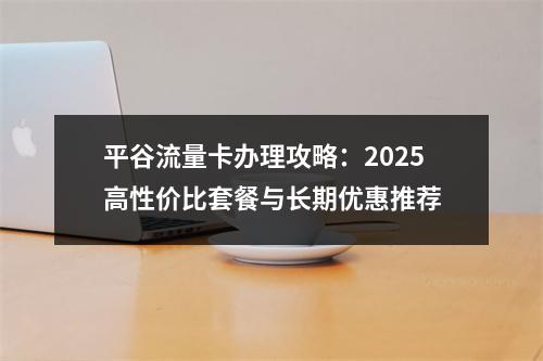 平谷流量卡办理攻略：2025高性价比套餐与长期优惠推荐