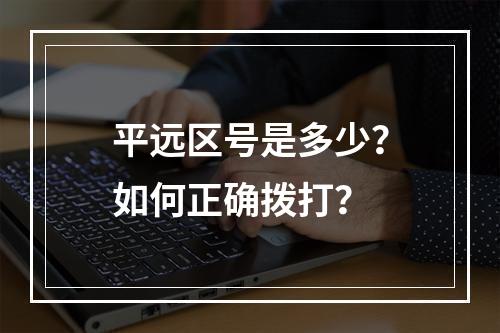 平远区号是多少？如何正确拨打？