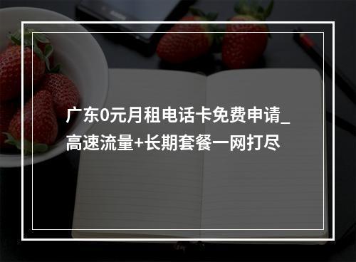 广东0元月租电话卡免费申请_高速流量+长期套餐一网打尽