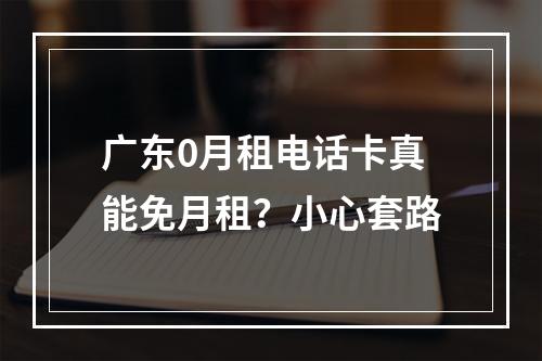 广东0月租电话卡真能免月租？小心套路