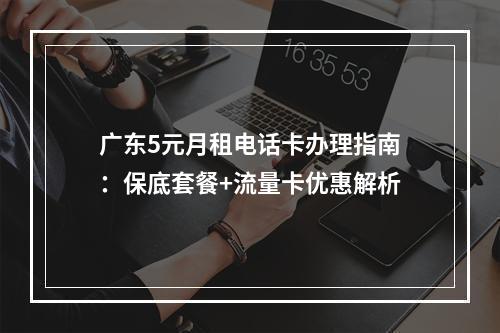 广东5元月租电话卡办理指南：保底套餐+流量卡优惠解析