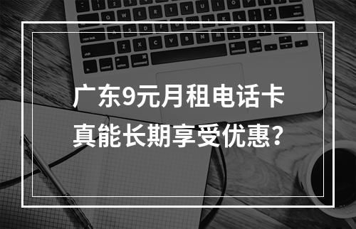 广东9元月租电话卡真能长期享受优惠？