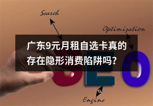 广东9元月租自选卡真的存在隐形消费陷阱吗？