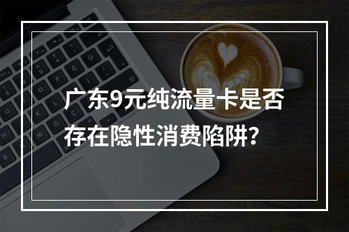 广东9元纯流量卡是否存在隐性消费陷阱？