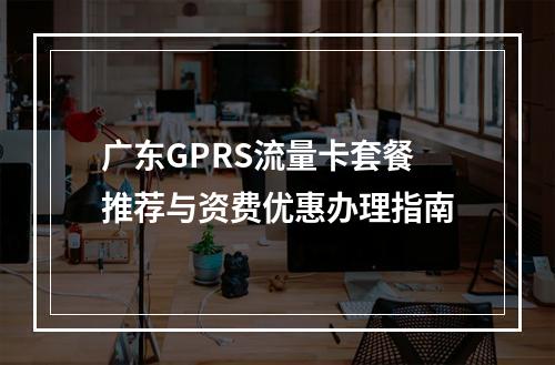 广东GPRS流量卡套餐推荐与资费优惠办理指南