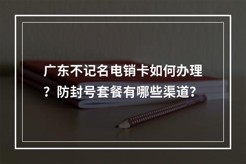 广东不记名电销卡如何办理？防封号套餐有哪些渠道？