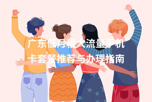 广东低月租大流量手机卡套餐推荐与办理指南