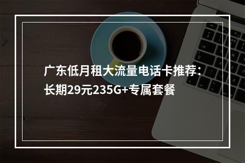广东低月租大流量电话卡推荐：长期29元235G+专属套餐
