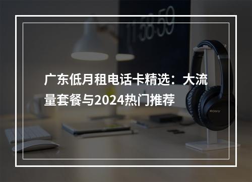 广东低月租电话卡精选：大流量套餐与2024热门推荐