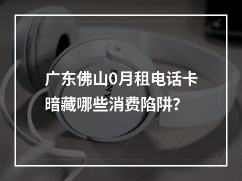 广东佛山0月租电话卡暗藏哪些消费陷阱？
