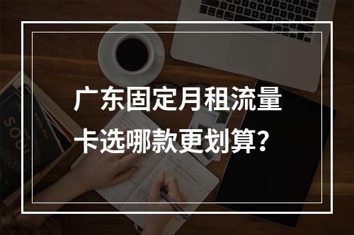 广东固定月租流量卡选哪款更划算？