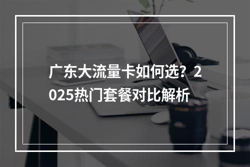 广东大流量卡如何选？2025热门套餐对比解析