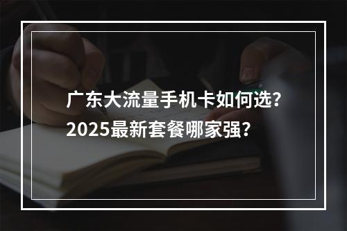 广东大流量手机卡如何选？2025最新套餐哪家强？