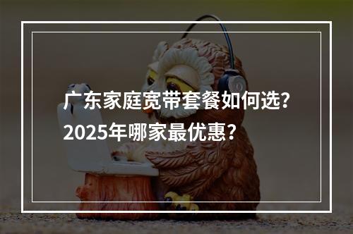 广东家庭宽带套餐如何选？2025年哪家最优惠？