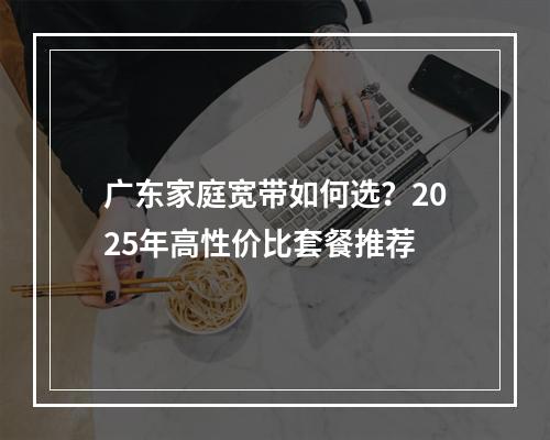 广东家庭宽带如何选？2025年高性价比套餐推荐