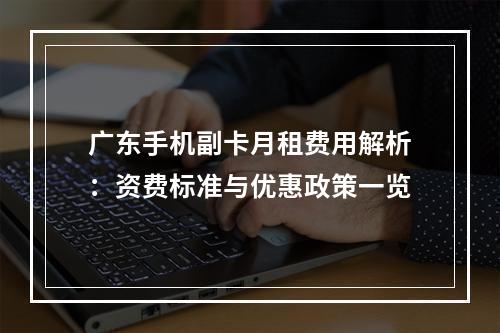 广东手机副卡月租费用解析：资费标准与优惠政策一览