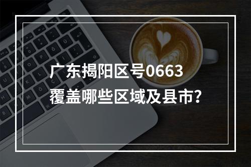 广东揭阳区号0663覆盖哪些区域及县市？