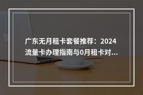 广东无月租卡套餐推荐：2024流量卡办理指南与0月租卡对比