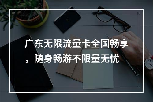 广东无限流量卡全国畅享，随身畅游不限量无忧