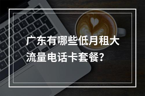 广东有哪些低月租大流量电话卡套餐？