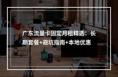 广东流量卡固定月租精选：长期套餐+避坑指南+本地优惠