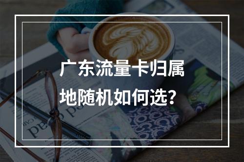 广东流量卡归属地随机如何选？