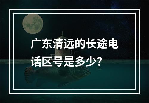 广东清远的长途电话区号是多少？