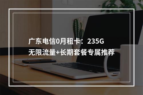 广东电信0月租卡：235G无限流量+长期套餐专属推荐