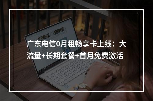 广东电信0月租畅享卡上线：大流量+长期套餐+首月免费激活