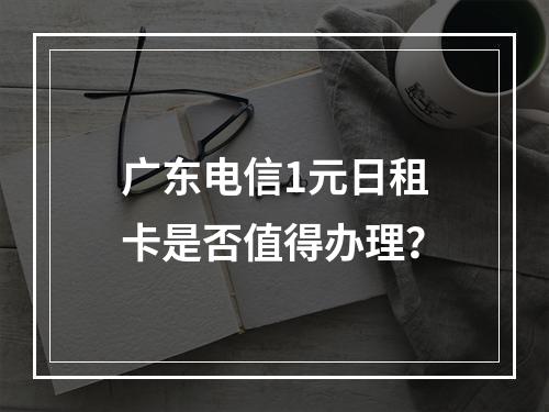 广东电信1元日租卡是否值得办理？