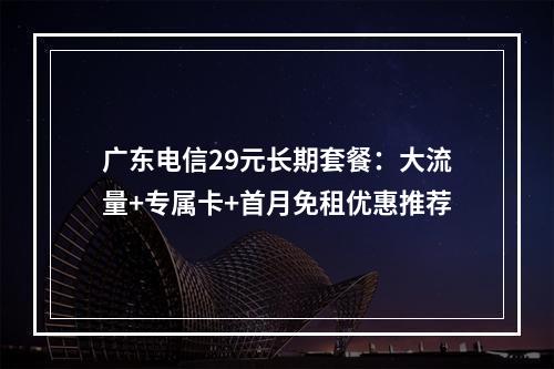 广东电信29元长期套餐：大流量+专属卡+首月免租优惠推荐
