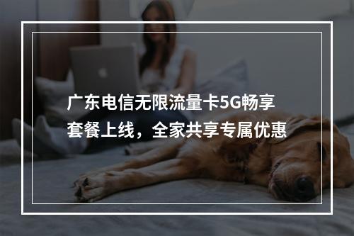 广东电信无限流量卡5G畅享套餐上线，全家共享专属优惠