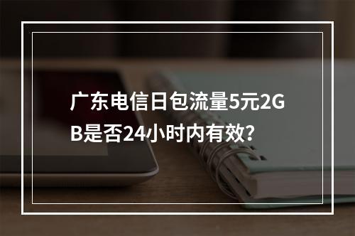 广东电信日包流量5元2GB是否24小时内有效？