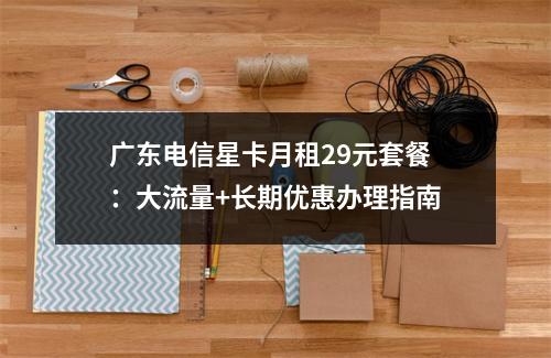 广东电信星卡月租29元套餐：大流量+长期优惠办理指南