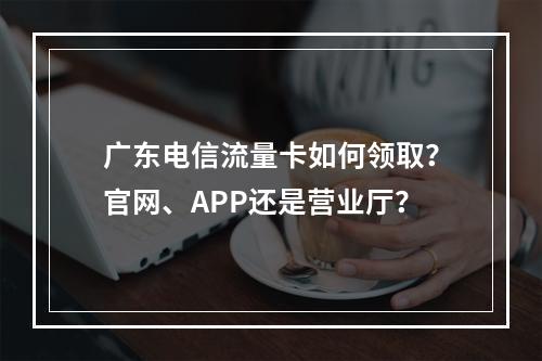 广东电信流量卡如何领取？官网、APP还是营业厅？