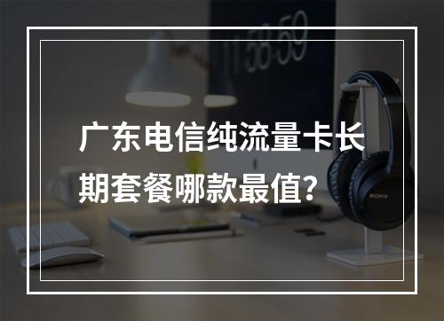 广东电信纯流量卡长期套餐哪款最值？